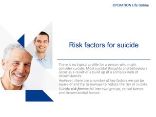 OPERATION Life Online
Risk factors for suicide
There is no typical profile for a person who might
consider suicide. Most suicidal thoughts and behaviours
occur as a result of a build up of a complex web of
circumstances.
However, there are a number of key factors we can be
aware of and try to manage to reduce the risk of suicide.
Suicide risk factors fall into two groups, causal factors
and circumstantial factors.
 