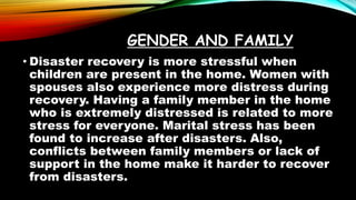 GENDER AND FAMILY
• Disaster recovery is more stressful when
children are present in the home. Women with
spouses also experience more distress during
recovery. Having a family member in the home
who is extremely distressed is related to more
stress for everyone. Marital stress has been
found to increase after disasters. Also,
conflicts between family members or lack of
support in the home make it harder to recover
from disasters.
 