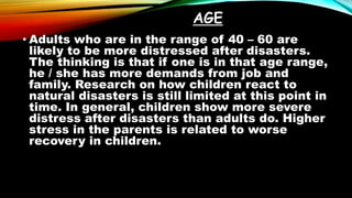 AGE
• Adults who are in the range of 40 – 60 are
likely to be more distressed after disasters.
The thinking is that if one is in that age range,
he / she has more demands from job and
family. Research on how children react to
natural disasters is still limited at this point in
time. In general, children show more severe
distress after disasters than adults do. Higher
stress in the parents is related to worse
recovery in children.
 
