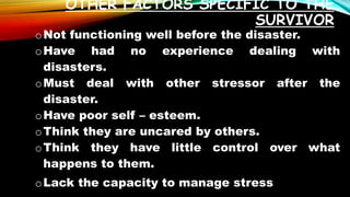 OTHER FACTORS SPECIFIC TO THE
SURVIVOR
oNot functioning well before the disaster.
oHave had no experience dealing with
disasters.
oMust deal with other stressor after the
disaster.
oHave poor self – esteem.
oThink they are uncared by others.
oThink they have little control over what
happens to them.
oLack the capacity to manage stress
 