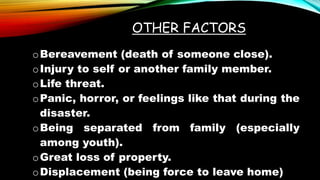OTHER FACTORS
oBereavement (death of someone close).
oInjury to self or another family member.
oLife threat.
oPanic, horror, or feelings like that during the
disaster.
oBeing separated from family (especially
among youth).
oGreat loss of property.
oDisplacement (being force to leave home)
 