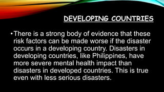 DEVELOPING COUNTRIES
•There is a strong body of evidence that these
risk factors can be made worse if the disaster
occurs in a developing country. Disasters in
developing countries, like Philippines, have
more severe mental health impact than
disasters in developed countries. This is true
even with less serious disasters.
 
