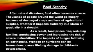 Food Scarcity
After natural disasters, food often becomes scarce.
Thousands of people around the world go hungry
because of destroyed crops and loss of agricultural
supplies, whether it happens suddenly in a storm or
gradually in a drought.
As a result, food prices rise, reducing
families’ purchasing power and increasing the risk of
severe malnutrition. The impacts of hunger following
an earthquake, typhoon or hurricane can be
tremendous, cause lifelong damage to children’s
development.
 
