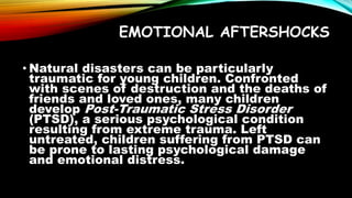 EMOTIONAL AFTERSHOCKS
• Natural disasters can be particularly
traumatic for young children. Confronted
with scenes of destruction and the deaths of
friends and loved ones, many children
develop Post-Traumatic Stress Disorder
(PTSD), a serious psychological condition
resulting from extreme trauma. Left
untreated, children suffering from PTSD can
be prone to lasting psychological damage
and emotional distress.
 