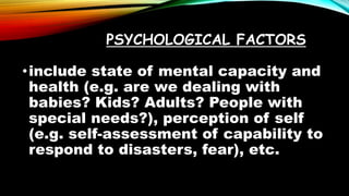 PSYCHOLOGICAL FACTORS
•include state of mental capacity and
health (e.g. are we dealing with
babies? Kids? Adults? People with
special needs?), perception of self
(e.g. self-assessment of capability to
respond to disasters, fear), etc.
 