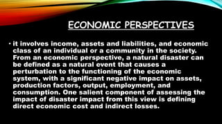 ECONOMIC PERSPECTIVES
• it involves income, assets and liabilities, and economic
class of an individual or a community in the society.
From an economic perspective, a natural disaster can
be defined as a natural event that causes a
perturbation to the functioning of the economic
system, with a significant negative impact on assets,
production factors, output, employment, and
consumption. One salient component of assessing the
impact of disaster impact from this view is defining
direct economic cost and indirect losses.
 