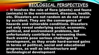 BIOLOGICAL PERSPECTIVES
– it involves the role of flora (plants) and fauna
(animals) in the environment, diseases, health,
etc. Disasters are not random an do not occur
by accident. They are the convergence of
hazards and vulnerable conditions. Disasters
not only reveal underlying social, economic,
political, and environment problems, but
unfortunately contribute to worsening them.
Such events pose serious challenges to
development, as they erode hard-earned gains
in terms of political, social and educational
progress, as well as infrastructure and
technological development
 