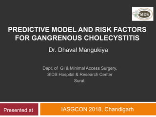 PREDICTIVE MODEL AND RISK FACTORS
FOR GANGRENOUS CHOLECYSTITIS
IASGCON 2018, Chandigarh
Dr. Dhaval Mangukiya
Dept. of GI & Minimal Access Surgery,
SIDS Hospital & Research Center
Surat.
Presented at
 