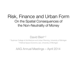 Risk, Finance and Urban Form
On the Spatial Consequences of
the Non-Neutrality of Money
David Bieri,†
 Taubman College of Architecture and Urban Planning, University of Michigan
† Political Space Economy Lab, University of Michigan
AAG Annual Meetings – April 2014
 