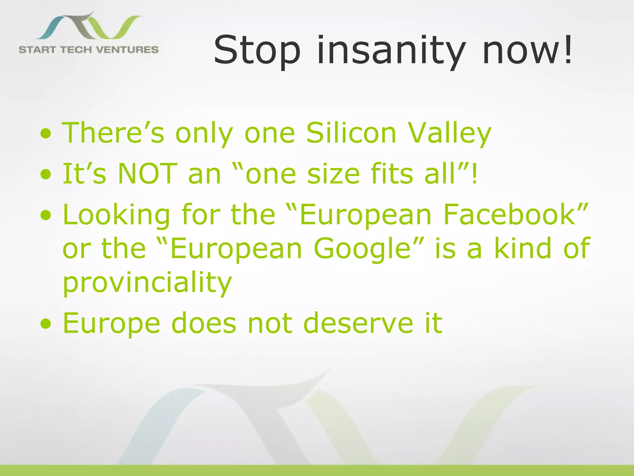 Stop insanity now!

• There’s only one Silicon Valley
• It’s NOT an “one size fits all”!
• Looking for the “European Facebook”
  or the “European Google” is a kind of
  provinciality
• Europe does not deserve it
 