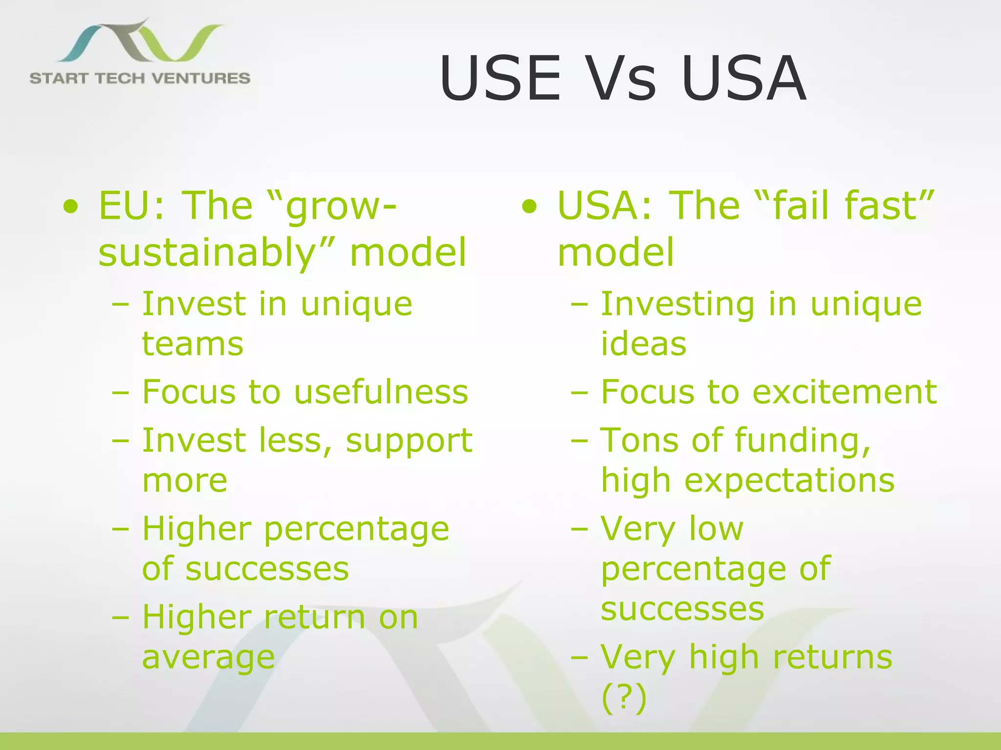 USE Vs USA
• EU: The “grow-           • USA: The “fail fast”
  sustainably” model         model
  – Invest in unique         – Investing in unique
    teams                      ideas
  – Focus to usefulness      – Focus to excitement
  – Invest less, support     – Tons of funding,
    more                       high expectations
  – Higher percentage        – Very low
    of successes               percentage of
  – Higher return on           successes
    average                  – Very high returns
                               (?)
 