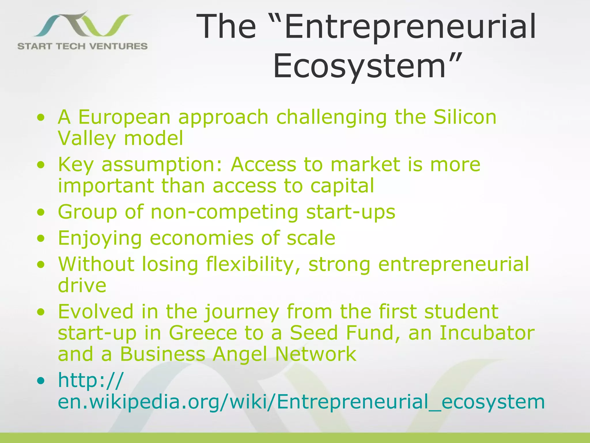 The “Entrepreneurial
                    Ecosystem”
• A European approach challenging the Silicon
  Valley model
• Key assumption: Access to market is more
  important than access to capital
• Group of non-competing start-ups
• Enjoying economies of scale
• Without losing flexibility, strong entrepreneurial
  drive
• Evolved in the journey from the first student
  start-up in Greece to a Seed Fund, an Incubator
  and a Business Angel Network
• http://
  en.wikipedia.org/wiki/Entrepreneurial_ecosystem
 