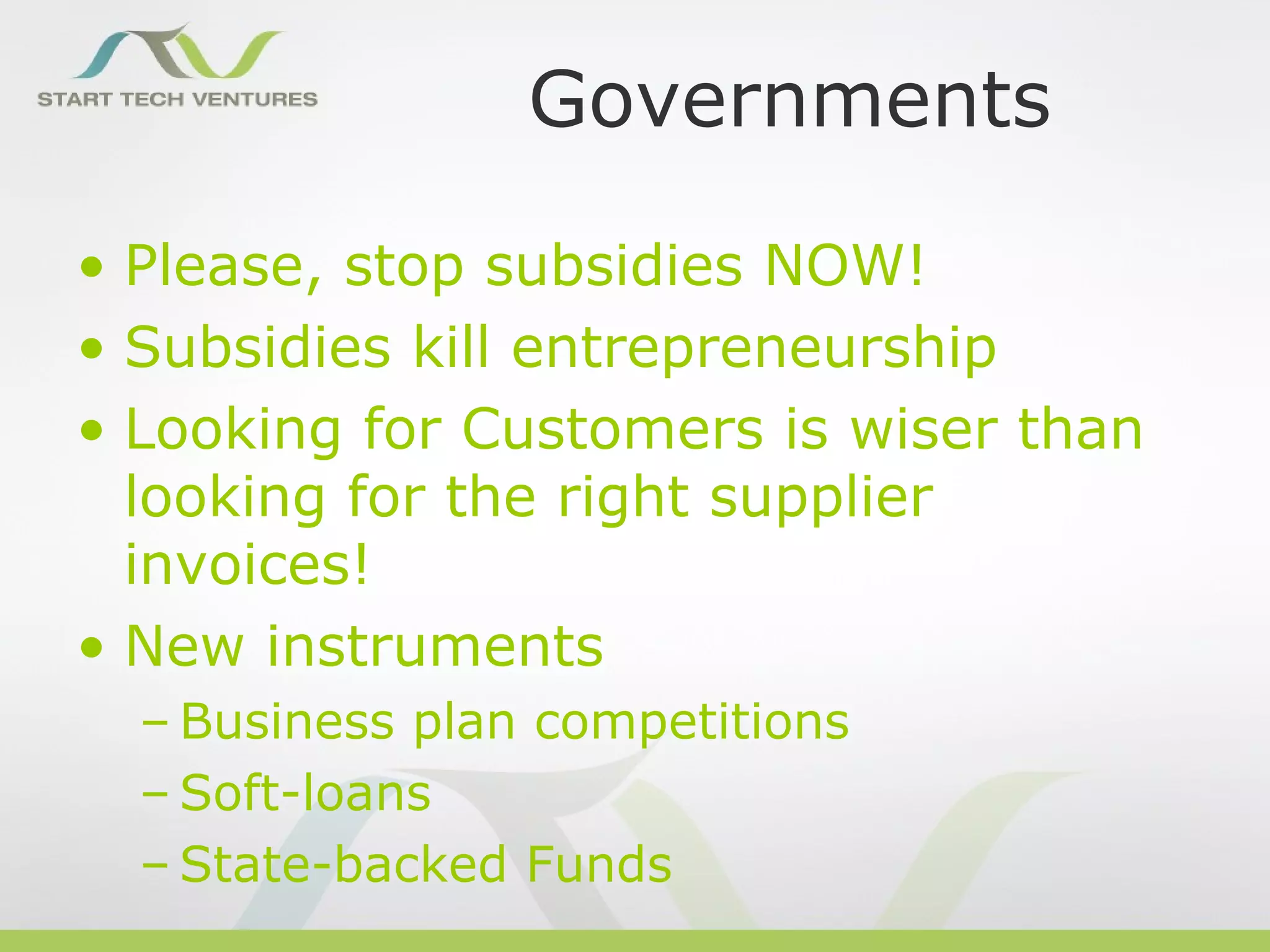 Governments

• Please, stop subsidies NOW!
• Subsidies kill entrepreneurship
• Looking for Customers is wiser than
  looking for the right supplier
  invoices!
• New instruments
  – Business plan competitions
  – Soft-loans
  – State-backed Funds
 