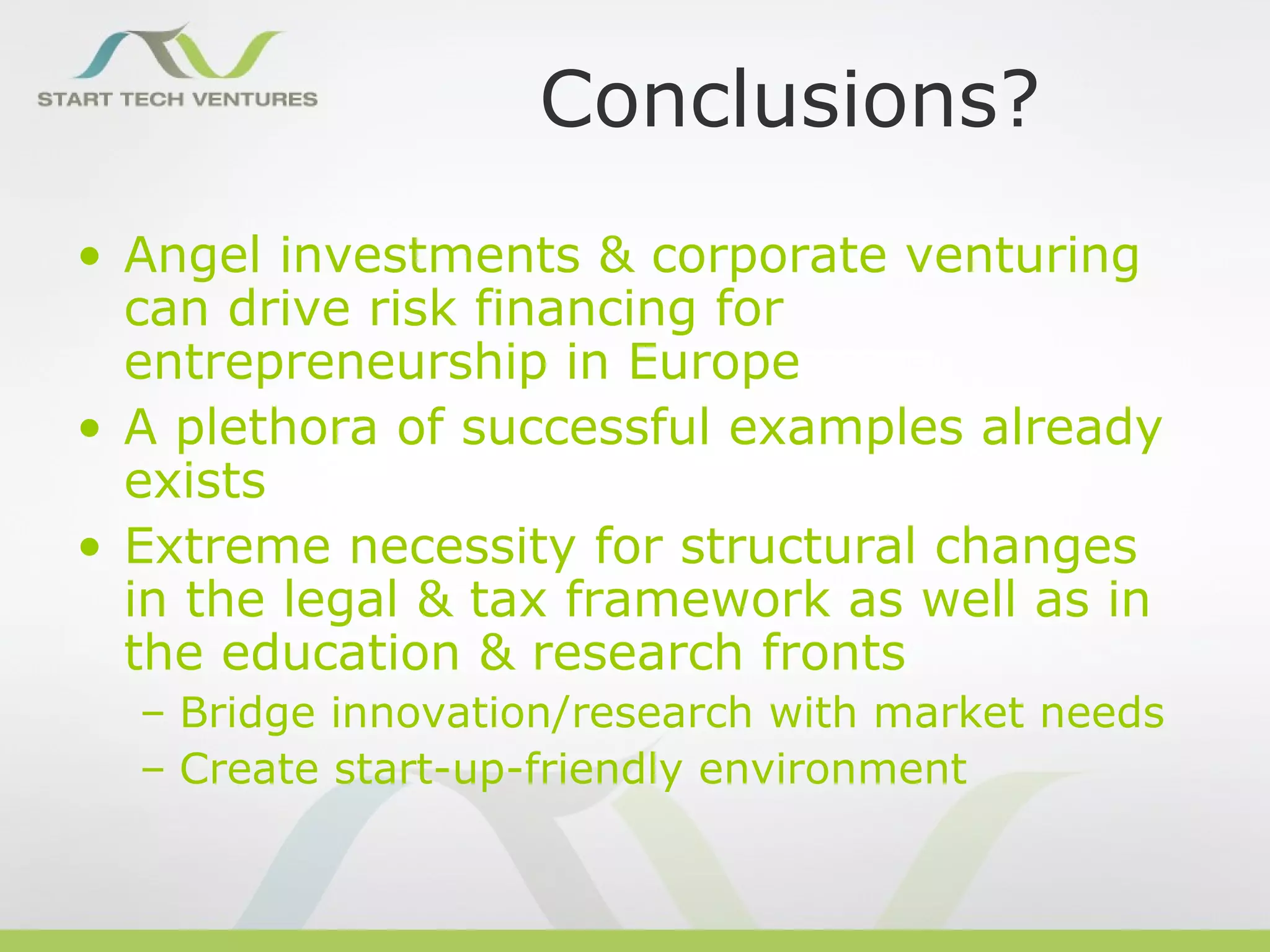 Conclusions?
• Angel investments & corporate venturing
  can drive risk financing for
  entrepreneurship in Europe
• A plethora of successful examples already
  exists
• Extreme necessity for structural changes
  in the legal & tax framework as well as in
  the education & research fronts
  – Bridge innovation/research with market needs
  – Create start-up-friendly environment
 