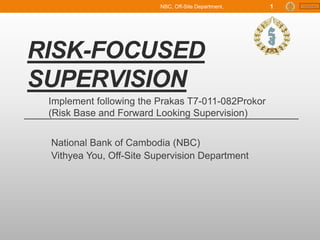 Content
RISK-FOCUSED
SUPERVISION
National Bank of Cambodia (NBC)
Vithyea You, Off-Site Supervision Department
Implement following the Prakas T7-011-082Prokor
(Risk Base and Forward Looking Supervision)
NBC, Off-Site Department, 1
 