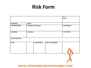 Risk Form
Ref:
Version:
Programme: Project:
RISK IDENTIFIER: Description and Impact: Risk Category:
Probability: Severness: Current Status:
Countermeasures:
Owner: Date Identified: Date of Last Update:
www.relaxedprojectmanager.com
 
