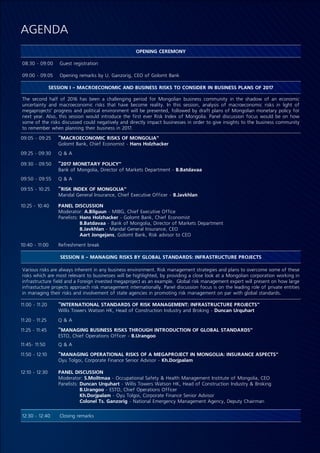 AGENDA
OPENING CEREMONY
08:30 - 09:00 Guest registration
09:00 - 09:05 Opening remarks by U. Ganzorig, CEO of Golomt Bank
SESSION I - MACROECONOMIC AND BUSINESS RISKS TO CONSIDER IN BUSINESS PLANS OF 2017
The second half of 2016 has been a challenging period for Mongolian business community in the shadow of an economic
uncertainty and macroeconomic risks that have become reality. In this session, analysis of macroeconomic risks in light of
megaprojects’ progress and political environment will be presented, followed by draft plans of Mongolian monetary policy for
next year. Also, this session would introduce the first ever Risk Index of Mongolia. Panel discussion focus would be on how
some of the risks discussed could negatively and directly impact businesses in order to give insights to the business community
to remember when planning their business in 2017.
09:05 - 09:25 “MACROECONOMIC RISKS OF MONGOLIA”
Golomt Bank, Chief Economist - Hans Holzhacker
09:25 - 09:30 Q & A
09:30 - 09:50 “2017 MONETARY POLICY”
Bank of Mongolia, Director of Markets Department - B.Batdavaa
09:50 - 09:55 Q & A
09:55 - 10:25 “RISK INDEX OF MONGOLIA”
Mandal General Insurance, Chief Executive Officer - B.Javkhlan
10:25 - 10:40 PANEL DISCUSSION
Moderator: A.Bilguun - MIBG, Chief Executive Office
Panelists: Hans Holzhacker - Golomt Bank, Chief Economist
B.Batdavaa - Bank of Mongolia, Director of Markets Department
B.Javkhlan - Mandal General Insurance, CEO
Aart Jongejans, Golomt Bank, Risk advisor to CEO
10:40 - 11:00 Refreshment break
SESSION II - MANAGING RISKS BY GLOBAL STANDARDS: INFRASTRUCTURE PROJECTS
Various risks are always inherent in any business environment. Risk management strategies and plans to overcome some of these
risks which are most relevant to businesses will be highlighted, by providing a close look at a Mongolian corporation working in
infrastructure field and a Foreign invested megaproject as an example. Global risk management expert will present on how large
infrastucture projects approach risk management internationally. Panel discussion focus is on the leading role of private entities
in managing their risks and involvement of state agencies in promoting risk management on par with global standards.
11:00 - 11:20 “INTERNATIONAL STANDARDS OF RISK MANAGEMENT: INFRASTRUCTURE PROJECTS”
Willis Towers Watson HK, Head of Construction Industry and Broking - Duncan Urquhart
11:20 - 11:25 Q & A
11:25 - 11:45 “MANAGING BUSINESS RISKS THROUGH INTRODUCTION OF GLOBAL STANDARDS”
ESTO, Chief Operations Officer - B.Urangoo
11:45- 11:50 Q & A
11:50 - 12:10 “MANAGING OPERATIONAL RISKS OF A MEGAPROJECT IN MONGOLIA: INSURANCE ASPECTS”
Oyu Tolgoi, Corporate Finance Senior Advisor - Kh.Dorjpalam
12:10 - 12:30 PANEL DISCUSSION
Moderator: S.Moiltmaa - Occupational Safety & Health Management Institute of Mongolia, CEO
Panelists: Duncan Urquhart - Willis Towers Watson HK, Head of Construction Industry & Broking
B.Urangoo - ESTO, Chief Operations Officer
Kh.Dorjpalam - Oyu Tolgoi, Corporate Finance Senior Advisor
Colonel Ts. Ganzorig - National Emergency Management Agency, Deputy Chairman
12:30 - 12:40 Closing remarks
 