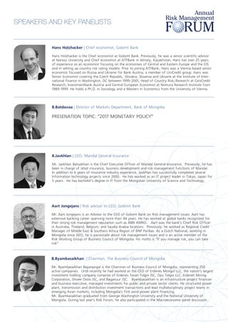 SPEAKERS AND KEY PANELISTS
Hans Holzhacker | Chief economist, Golomt Bank
Hans Holzhacker is the Chief economist at Golomt Bank. Previously, he was a senior scientific advisor
at Narxoz University and Chief economist at ATFBank in Almaty, Kazakhstan. Hans has over 25 years
of experience as an economist focusing on the economies of Central and Eastern Europe and the CIS
and in setting up country risk rating models. Prior to joining ATFBank, Hans was a Vienna-based senior
economist focused on Russia and Ukraine for Bank Austria, a member of UniCredit group. Hans was
Senior Economist covering the Czech Republic, Slovakia, Slovenia and Ukraine at the Institute of Inter-
national Finance in Washington, DC between 1999-2001, Head of Country Risk/Research at GiroCredit
Research, Investmentbank Austria and Central European Economist at Nomura Research Institute from
1989-1999. He holds a Ph.D. in Sociology and a Masters in Economics from the University of Vienna.
B.Batdavaa | Director of Markets Department, Bank of Mongolia
PRESENATION TOPIC: “2017 MONETARY POLICY”
B.Javkhlan | CEO, Mandal General Insurance
Mr. Javkhlan Batsaikhan is the Chief Executive Officer of Mandal General Insurance. Previously, he has
been in charge of retail insurance, business development and risk management functions of Mandal.
In addition to 6 years of insurance industry experience, Javkhlan has successfully completed several
Information technology projects since 2000. He has worked as an IT project leader in Tokyo, Japan for
5 years. He has bachelor’s degree in IT from the Mongolian University of Science and Technology.
Aart Jongejans | Risk advisor to CEO, Golomt Bank
Mr. Aart Jongejans is an Advisor to the CEO of Golomt Bank on Risk management issues. Aart has
extensive banking career spanning more than 44 years. He has worked at global banks recognized for
their strong risk management reputation such as ABN AMRO. Aart was the bank’s Chief Risk Officer
in Australia, Thailand, Belgium, and Saudia Arabia locations. Previously, he worked as Regional Credit
Manager of Middle East & Southern Africa Region of BNP Paribas. As a Dutch National, working in
Mongolia since 2013, he is passionate about risk management issues and is an active member of the
Risk Working Group of Business Council of Mongolia. His motto is “If you manage risk, you can take
risk”
B.Byambasaikhan | Chairman, The Business Council of Mongolia
Mr. Byambasaikhan Bayanjargal is the Chairman of Business Council of Mongolia, representing 250
active companies. Until recently he had worked as the CEO of Erdenes Mongol LLC, the nation’s largest
investment holding company comprise of Erdenes Tavan Tolgoi JSC, Oyu Tolgoi LLC, Erdenet Mining
Corporation, Shivee Ovoo JSC, and Baganuur JSC. Byambasaikhan is an infrastructure project financier
and business executive, managed investments for public and private sector clients. He structured power
plant, transmission and distribution investment transactions and lead multidisciplinary project teams in
emerging Asian markets, including Mongolia’s first wind power plant financing.
Mr. Byambasaikhan graduated from George Washington University and the National University of
Mongolia. During last year’s Risk Forum, he also participated in the Macroeconomic panel discussion.
 
