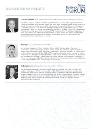 Duncan Urquhart | Willis Towers Watson HK, Head of Construction Industry and Broking
Mr. Duncan Urquhart has been with Willis Towers Watson for six years and is responsibility for its
Construction business across Asia and ensures that WTW works closely with global areas of expertise to
provide clients with innovative and complete risk solutions. Throughout his 35 years of industry career
Duncan has worked on a vast number of the largest infrastructure projects globally, advising both
Principals and Contractors, such as Heathrow Airport Terminal 5, Singapore Changi Airport Development
Projects, Taiwan High Speed Rail link, Petronas RAPID Development, Rio Tinto’s Capital expenditure to
name a few. He has also led the placement strategies for these projects and clients utilizing multiple
global insurance markets. Previously he had been the Managing Director of Lockton Energy and
Construction and Marsh Construction in London.
B.Urangoo | ESTO, Chief Operations Officer
Mrs. Urangoo Bayaraa is the Chief Operations Officer at ESTO LLC, Mongolian infrastructure
construction company specializing in road and railway projects. She oversees occupational safety and
health, quality management, legal, procurement, camp service & security. Urangoo is an Internal auditor
of OHS management system OHSAS 18001:2007. Previously, Urangoo has worked in charge of Finance
functions at MCS Anungoo, wholesale distributor of P&G brands, where she introduced risk evaluations
and annual auditing by KPMG. She has MBA from Korean Handong Global University and Institute of
Finance and Economics and bachelor’s degree in Econometrics from Institute of Commerce and Business
as well as Applied Mathematics from University of Ulaanbaatar.
Kh.Dorjpalam | Oyu Tolgoi, Corporate Finance Senior Advisor
Ms. Dorjpalam Khurelbaatar is the Senior Advisor Corporate Finance at Oyu Tolgoi LLC where she
has been working since 2012. She is responsible for Oyu Tolgoi’s corporate finance, project finance,
insurance and other treasury activities. Dorjpalam placed OT’s operation and construction insurance
program and participated in the successful closing of the $4.4bln Project Financing. Previously, she had
worked at Tenger Insurance in charge of placement of various corporate risks of clients on reinsurance
markets globally. She graduated from Campbellsville University in USA with degree in Business
Administration and Accounting.
SPEAKERS AND KEY PANELISTS
 