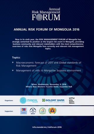 ANNUAL RISK FORUM OF MONGOLIA 2016
Now in its sixth year, the RISK MANAGEMENT FORUM of Mongolia has
strongly cemented its position as the largest risk event in Mongolia, providing
business community and relevant stakeholders with the most comprehensive
overview of risks that Mongolia face currently and relevant risk management
topics.
Topics:
Macroeconomic forecast of 2017 and Global standards of
Risk Management
Management of risks in Mongolian business environment
When: Wednesday, November 9, 2016
Where: Best Western Tuushin Hotel, Soyombo Hall
info.mandal.mn/riskforum-2016
Organizers
Supporters
 