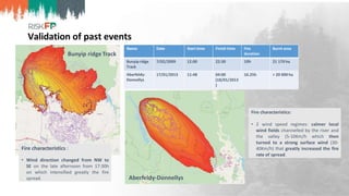 Validation of past events
Fire characteristics :
• Wind direction changed from NW to
SE on the late afternoon from 17:30h
on which intensified greatly the fire
spread.
Bunyip ridge Track
Name Date Start time Finish time Burnt area
7/02/2009 12:00 22:30
Fire
duration
10h 21 170 haBunyip ridge
Track
Aberfeldy-
Donnellys
17/01/2013 11:48 04:00
(18/01/2013
)
16.25h > 20 000 ha
Fire characteristics:
• 2 wind speed regimes: calmer local
wind fields channelled by the river and
the valley (5-10Km/h which then
turned to a strong surface wind (30-
40Km/h) that greatly increased the fire
rate of spread.
Aberfeldy-Donnellys
 