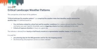 Critical Landscape Weather Patterns
This concept lies at the heart of the platform.
“Critical landscape fire weather pattern” is an empirical fire weather index that identifies severe-extreme fire
weather days. It is defined based on:
• Fire risk factors related to critical fuel and fire weather conditions for a severe-extreme bushfire. Three fire
risk factors are used. Specific thresholds used as triggering criteria have been calibrated to the zone.
• Criteria of exposure duration in hours on a given day.
The indicator is derived from hourly or half-hourly records at a representative weather station of the given zone.
It is used for:
• pre-selecting days for the RDS generator and for the risk mapping service
• the forecasting and projection service as a basis indicator
 