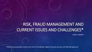 RISK, FRAUD MANAGEMENT AND
CURRENT ISSUES AND CHALLENGES*
JOHN V OWENS
* Note this presentation comes from the IFC Handbook: Digital Financial Services and Risk Management
 