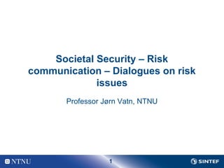 Societal Security – Risk 
communication – Dialogues on risk 
issues 
Professor Jørn Vatn, NTNU 
1 
 