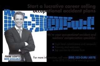 Start a lucrative career selling
                   occupational accident plans




                             We’re your occupational accident and
                                workers’ compensation specialist.

                                  » High level commissions and renewals
                                  » Training and webinars
                                  » Top carriers to choose from

PHONE SCRIPTS      For more information, call now (888) 353-GURU (4878)
NOW AVAILABLE!
 