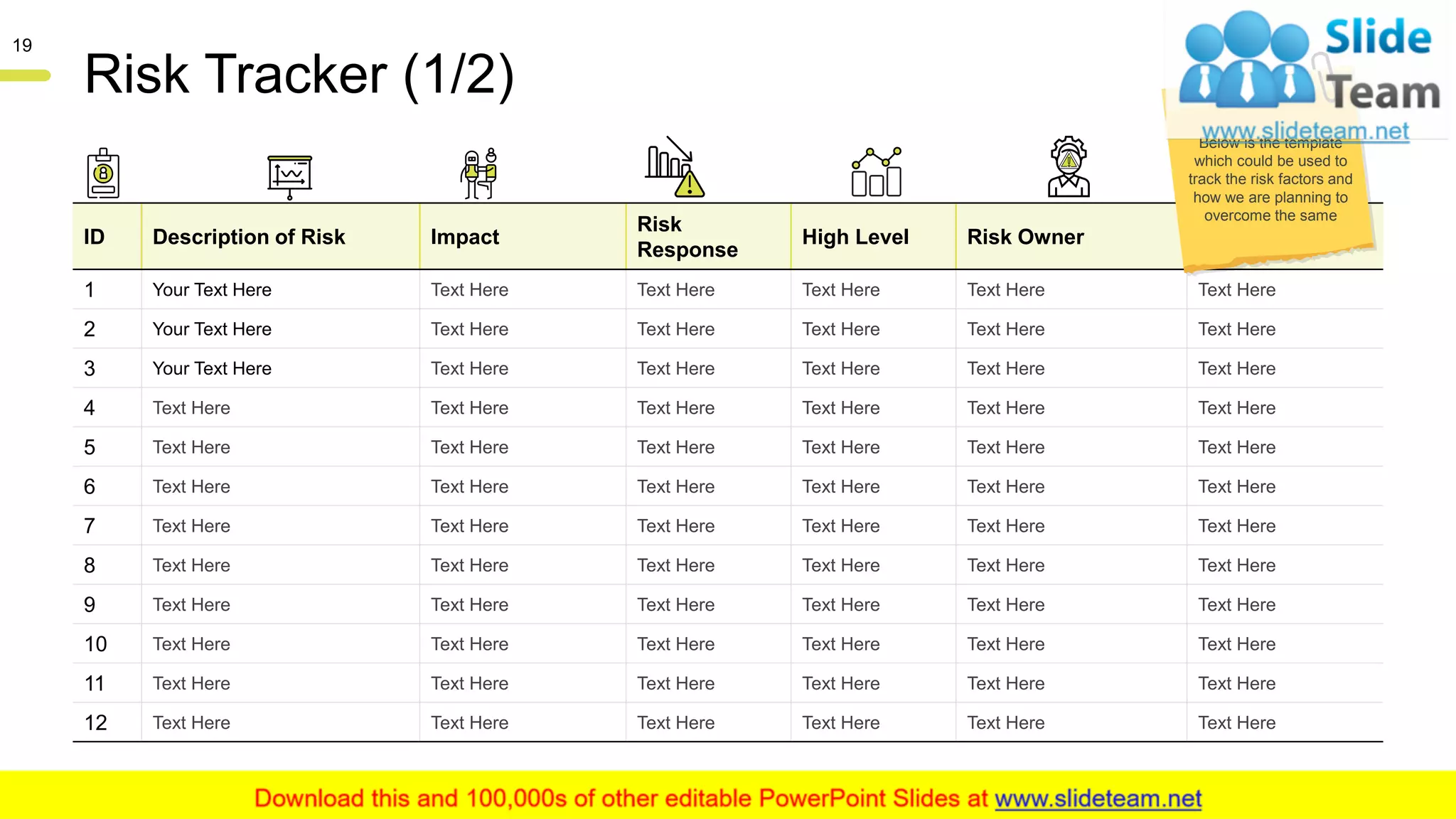 Risk Tracker (1/2)
ID Description of Risk Impact
Risk
Response
High Level Risk Owner Notes
1 Your Text Here Text Here Text Here Text Here Text Here Text Here
2 Your Text Here Text Here Text Here Text Here Text Here Text Here
3 Your Text Here Text Here Text Here Text Here Text Here Text Here
4 Text Here Text Here Text Here Text Here Text Here Text Here
5 Text Here Text Here Text Here Text Here Text Here Text Here
6 Text Here Text Here Text Here Text Here Text Here Text Here
7 Text Here Text Here Text Here Text Here Text Here Text Here
8 Text Here Text Here Text Here Text Here Text Here Text Here
9 Text Here Text Here Text Here Text Here Text Here Text Here
10 Text Here Text Here Text Here Text Here Text Here Text Here
11 Text Here Text Here Text Here Text Here Text Here Text Here
12 Text Here Text Here Text Here Text Here Text Here Text Here
This slide is 100% editable. Adapt it to your needs and capture your audience's attention.
19
Below is the template
which could be used to
track the risk factors and
how we are planning to
overcome the same
 