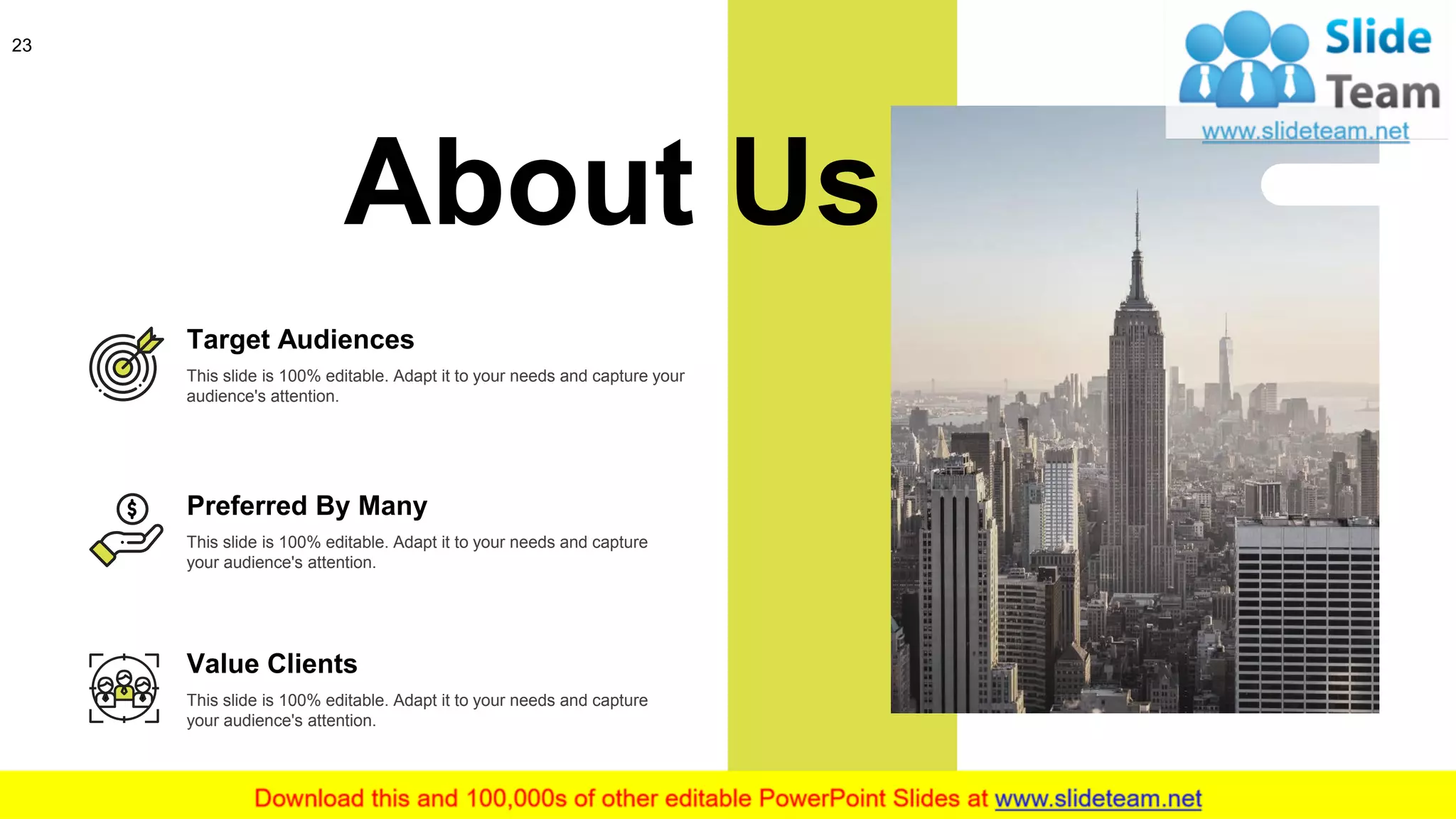 23
About Us
This slide is 100% editable. Adapt it to your needs and capture
your audience's attention.
Preferred By Many
Target Audiences
This slide is 100% editable. Adapt it to your needs and capture your
audience's attention.
Value Clients
This slide is 100% editable. Adapt it to your needs and capture
your audience's attention.
 