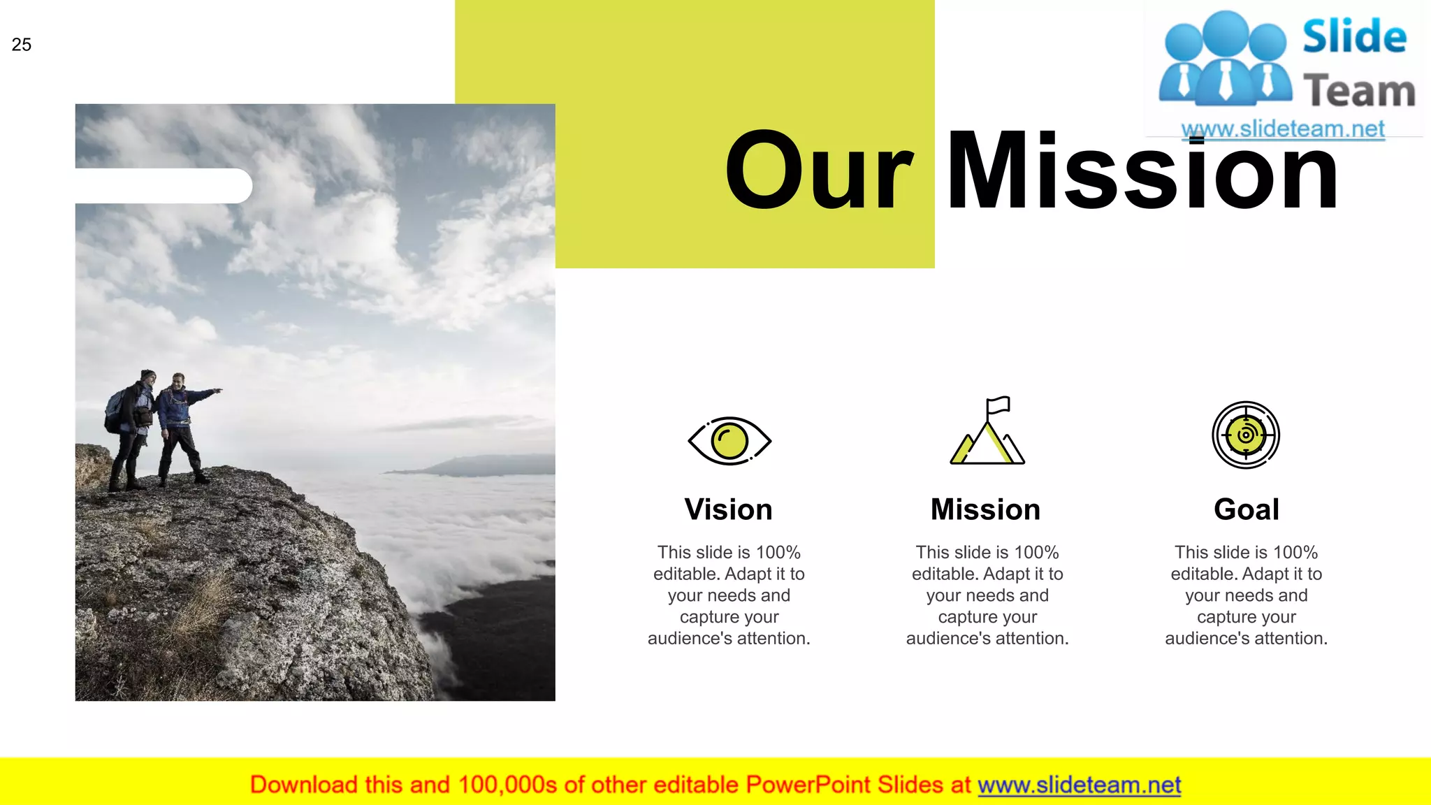 25
Our Mission
This slide is 100%
editable. Adapt it to
your needs and
capture your
audience's attention.
Vision
This slide is 100%
editable. Adapt it to
your needs and
capture your
audience's attention.
Mission
This slide is 100%
editable. Adapt it to
your needs and
capture your
audience's attention.
Goal
 