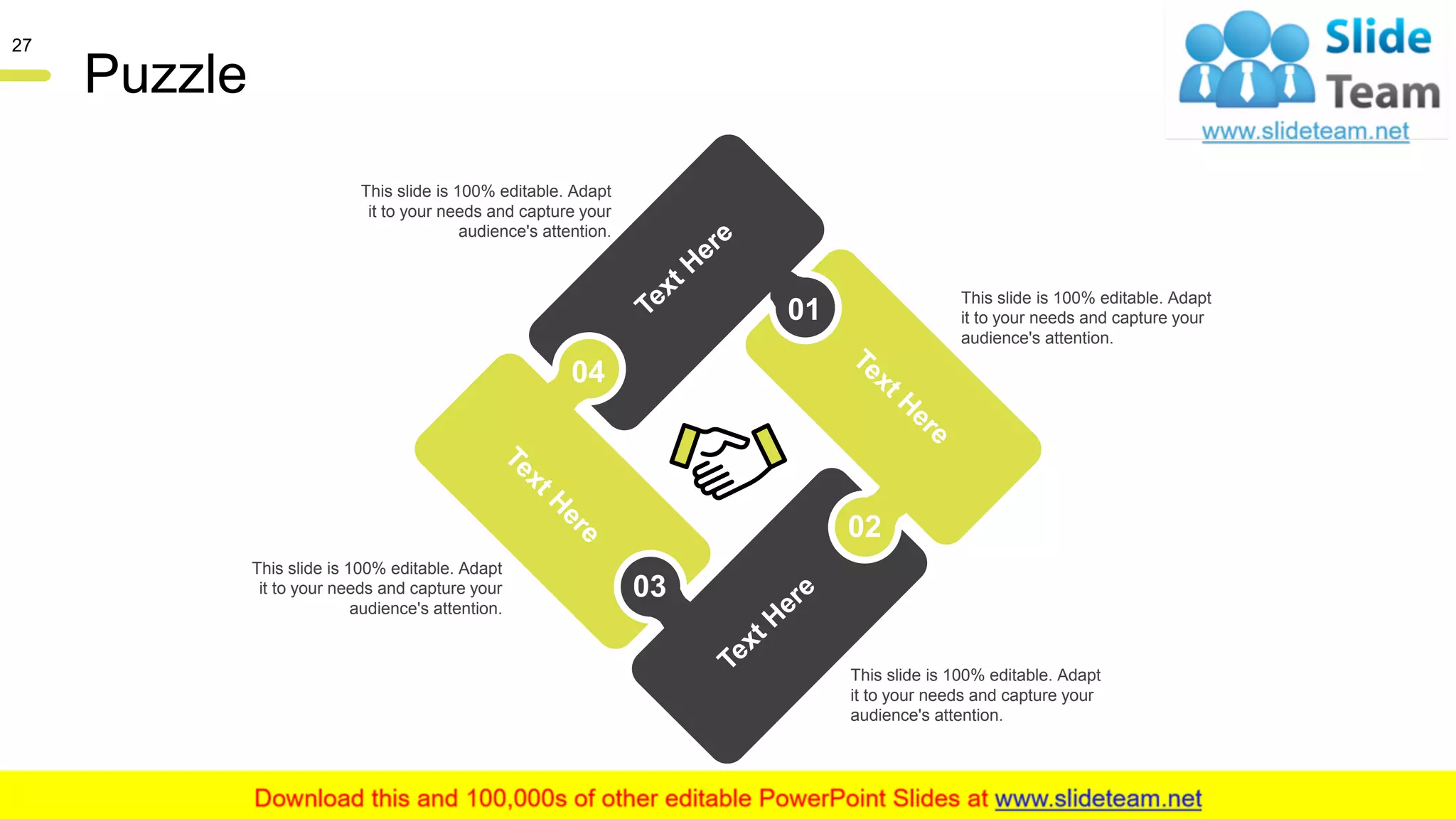 Puzzle
01
02
03
04
This slide is 100% editable. Adapt
it to your needs and capture your
audience's attention.
This slide is 100% editable. Adapt
it to your needs and capture your
audience's attention.
This slide is 100% editable. Adapt
it to your needs and capture your
audience's attention.
This slide is 100% editable. Adapt
it to your needs and capture your
audience's attention.
27
 