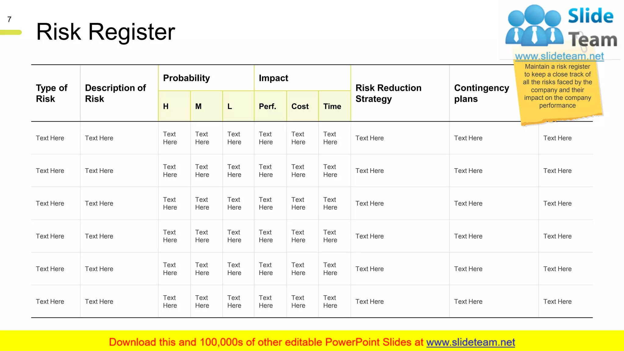Risk Register
Type of
Risk
Description of
Risk
Probability Impact
Risk Reduction
Strategy
Contingency
plans
Risk
Owner
H M L Perf. Cost Time
Text Here Text Here
Text
Here
Text
Here
Text
Here
Text
Here
Text
Here
Text
Here
Text Here Text Here Text Here
Text Here Text Here
Text
Here
Text
Here
Text
Here
Text
Here
Text
Here
Text
Here
Text Here Text Here Text Here
Text Here Text Here
Text
Here
Text
Here
Text
Here
Text
Here
Text
Here
Text
Here
Text Here Text Here Text Here
Text Here Text Here
Text
Here
Text
Here
Text
Here
Text
Here
Text
Here
Text
Here
Text Here Text Here Text Here
Text Here Text Here
Text
Here
Text
Here
Text
Here
Text
Here
Text
Here
Text
Here
Text Here Text Here Text Here
Text Here Text Here
Text
Here
Text
Here
Text
Here
Text
Here
Text
Here
Text
Here
Text Here Text Here Text Here
Maintain a risk register
to keep a close track of
all the risks faced by the
company and their
impact on the company
performance
This slide is 100% editable. Adapt it to your needs and capture your audience's attention.
7
 