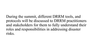 During the summit, different DRRM tools, and
protocols will be discussed to DRRM practitioners
and stakeholders for them to fully understand their
roles and responsibilities in addressing disaster
risks.
 