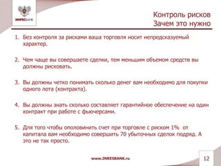 Контроль рисков
Зачем это нужно
1. Без контроля за рисками ваша торговля носит непредсказуемый
характер.
2. Чем чаще вы совершаете сделки, тем меньшим объемом средств вы
должны рисковать.
3. Вы должны четко понимать сколько денег вам необходимо для покупки
одного лота (контракта).
4. Вы должны знать сколько составляет гарантийное обеспечение на один
контракт при работе с фьючерсами.
5. Для того чтобы ополовинить счет при торговле с риском 1% от
капитала вам необходимо совершить 70 убыточных сделок подряд. А
это не так просто.
www.INRESBANK.ru 12
 