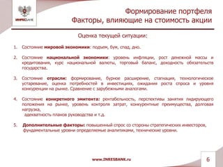 Формирование портфеля
Факторы, влияющие на стоимость акции
Оценка текущей ситуации:
1. Состояние мировой экономики: подъем, бум, спад, дно.
2. Состояние национальной экономики: уровень инфляции, рост денежной массы и
кредитования, курс национальной валюты, торговый баланс, доходность обязательств
государства.
3. Состояние отрасли: формирование, бурное расширение, стагнация, технологическое
устаревание, оценка потребностей в инвестициях, ожидания роста спроса и уровня
конкуренции на рынке. Сравнение с зарубежными аналогами.
4. Состояние конкретного эмитента: рентабельность, перспективы занятия лидирующего
положения на рынке, уровень контроля затрат, конкурентные преимущества, долговая
нагрузка,
адекватность планов руководства и т.д.
5. Дополнительные факторы: повышенный спрос со стороны стратегических инвесторов,
фундаментальные уровни определяемые аналитиками, технические уровни.
www.INRESBANK.ru 6
 