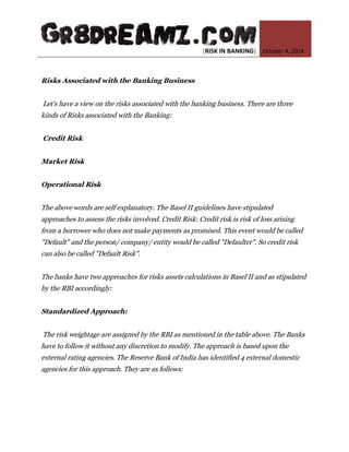 [RISK IN BANKING] October 4, 2014 
Risks Associated with the Banking Business Let's have a view on the risks associated with the banking business. There are three kinds of Risks associated with the Banking: Credit Risk Market Risk Operational Risk The above words are self explanatory. The Basel II guidelines have stipulated approaches to assess the risks involved. Credit Risk: Credit risk is risk of loss arising from a borrower who does not make payments as promised. This event would be called "Default" and the person/ company/ entity would be called "Defaulter". So credit risk can also be called "Default Risk". The banks have two approaches for risks assets calculations in Basel II and as stipulated by the RBI accordingly: Standardized Approach: The risk weightage are assigned by the RBI as mentioned in the table above. The Banks have to follow it without any discretion to modify. The approach is based upon the external rating agencies. The Reserve Bank of India has identified 4 external domestic agencies for this approach. They are as follows:  