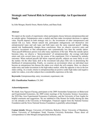 Strategic and Natural Risk in Entrepreneurship: An Experimental
Study
by John Morgan, Henrik Orzen, Martin Sefton, and Dana Sisak
Abstract
We report on the results of experiments where participants choose between entrepreneurship and
an outside option. Entrepreneurs enter a market and then make investment decisions to capture
value. Payoffs depend on both strategic risk (i.e. the investments of other entrepreneurs) and
natural risk (i.e. luck). Absent natural risk, participants endogenously sort themselves into
entrepreneurial types and safe types and both types earn the same expected payoff. Adding
natural risk fundamentally changes these conclusions: Here we observe excessive entry and
excessive investment so that entrepreneurs earn systematically less than the outside option.
These payoff differences persist even after many repetitions of the task. When the outside option
becomes risky, we observe a ―democratization‖ of entrepreneurship—the average individual
enters and exits several times over the course of the experiment. Exit is hastened by unlucky
outcomes: When realized payoffs fall below expected payoffs, subjects are more likely to exit
the market. On the other hand, skill at the investment task plays little role in determining the
likelihood of entrepreneurship. Finally, we examine an environment where an individual must
become an entrepreneur but chooses the stakes over which she will compete. Here, we observe
under-entry and under-investment in the high-stakes market, while the opposite is true in the low
stakes setting. As a result, returns to entrepreneurship are positive under high stakes and negative
under low stakes, even after subjects have considerable experience at the task.
Keywords: Entrepreneurship; entry; investment; experiment; risk
JEL Classification Numbers: C9; D43
Acknowledgements:
We thank Amy Nguyen-Chyung, participants at the 2009 Amsterdam Symposium on Behavioral
and Experimental Economics, the 2009 winter meetings of the Economic Science Association,
the 2010 Bay Area Experimental Economics Conference, and the University of East Anglia for
helpful comments and suggestions. We are indebted to Elke Renner for kindly sharing her data
on risk attitudes at the University of Nottingham. Financial support from the National Science
Foundation and the Swiss National Science Foundation is gratefully acknowledged.
Contact details: Morgan: University of California, Berkeley; Orzen: University of Mannheim,
Sefton: University of Nottingham; Sisak: Erasmus University Rotterdam. Please direct all
correspondence to John Morgan (morgan@haas.berkeley.edu).
 