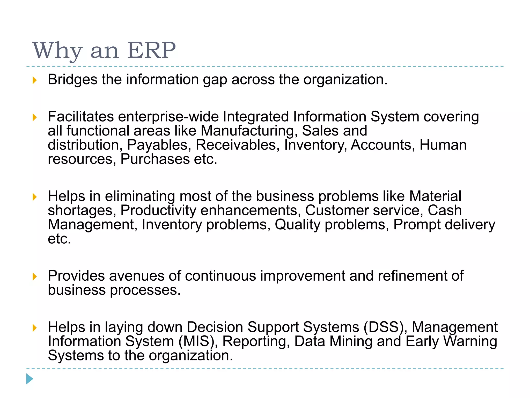 Why an ERP
   Bridges the information gap across the organization.

   Facilitates enterprise-wide Integrated Information System covering
    all functional areas like Manufacturing, Sales and
    distribution, Payables, Receivables, Inventory, Accounts, Human
    resources, Purchases etc.

   Helps in eliminating most of the business problems like Material
    shortages, Productivity enhancements, Customer service, Cash
    Management, Inventory problems, Quality problems, Prompt delivery
    etc.

   Provides avenues of continuous improvement and refinement of
    business processes.

   Helps in laying down Decision Support Systems (DSS), Management
    Information System (MIS), Reporting, Data Mining and Early Warning
    Systems to the organization.
 