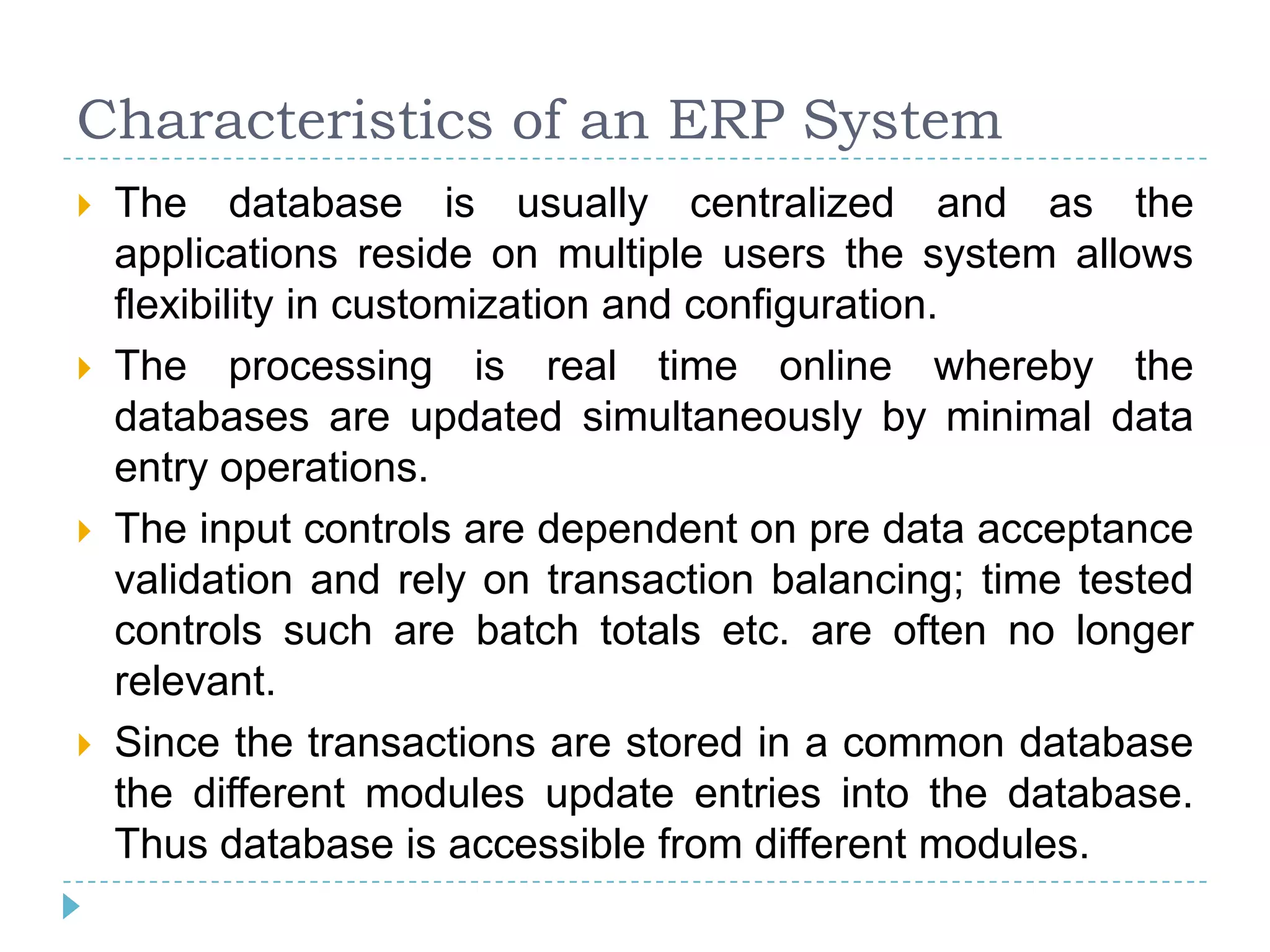 Characteristics of an ERP System
   The database is usually centralized and as the
    applications reside on multiple users the system allows
    flexibility in customization and configuration.
   The processing is real time online whereby the
    databases are updated simultaneously by minimal data
    entry operations.
   The input controls are dependent on pre data acceptance
    validation and rely on transaction balancing; time tested
    controls such are batch totals etc. are often no longer
    relevant.
   Since the transactions are stored in a common database
    the different modules update entries into the database.
    Thus database is accessible from different modules.
 
