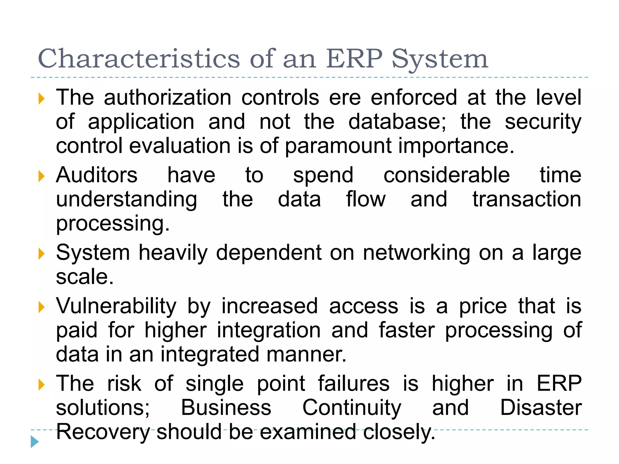 Characteristics of an ERP System
   The authorization controls ere enforced at the level
    of application and not the database; the security
    control evaluation is of paramount importance.
   Auditors have to spend considerable time
    understanding the data flow and transaction
    processing.
   System heavily dependent on networking on a large
    scale.
   Vulnerability by increased access is a price that is
    paid for higher integration and faster processing of
    data in an integrated manner.
   The risk of single point failures is higher in ERP
    solutions; Business Continuity and Disaster
    Recovery should be examined closely.
 