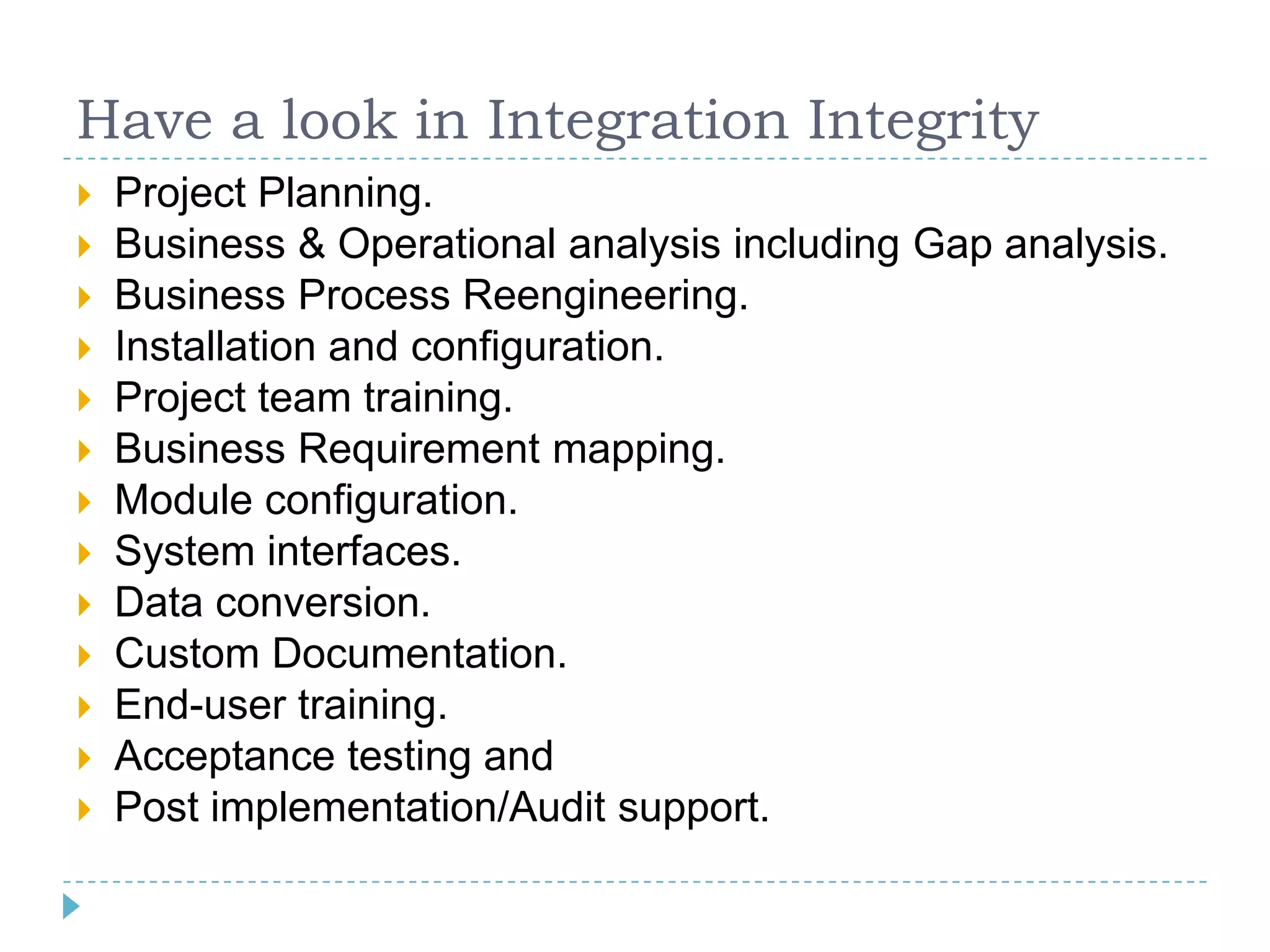 Have a look in Integration Integrity
   Project Planning.
   Business & Operational analysis including Gap analysis.
   Business Process Reengineering.
   Installation and configuration.
   Project team training.
   Business Requirement mapping.
   Module configuration.
   System interfaces.
   Data conversion.
   Custom Documentation.
   End-user training.
   Acceptance testing and
   Post implementation/Audit support.
 