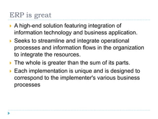 ERP is great
   A high-end solution featuring integration of
    information technology and business application.
   Seeks to streamline and integrate operational
    processes and information flows in the organization
    to integrate the resources.
   The whole is greater than the sum of its parts.
   Each implementation is unique and is designed to
    correspond to the implementer's various business
    processes
 