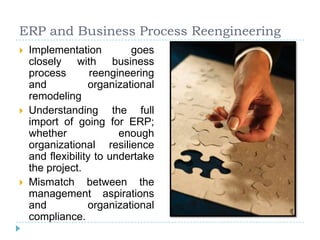 ERP and Business Process Reengineering
   Implementation         goes
    closely with business
    process        reengineering
    and           organizational
    remodeling
   Understanding the full
    import of going for ERP;
    whether              enough
    organizational resilience
    and flexibility to undertake
    the project.
   Mismatch between the
    management aspirations
    and           organizational
    compliance.
 
