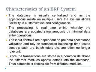Characteristics of an ERP System
   The database is usually centralized and as the
    applications reside on multiple users the system allows
    flexibility in customization and configuration.
   The processing is real time online whereby the
    databases are updated simultaneously by minimal data
    entry operations.
   The input controls are dependent on pre data acceptance
    validation and rely on transaction balancing; time tested
    controls such are batch totals etc. are often no longer
    relevant.
   Since the transactions are stored in a common database
    the different modules update entries into the database.
    Thus database is accessible from different modules.
 