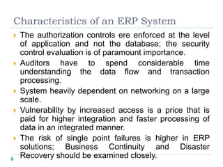 Characteristics of an ERP System
   The authorization controls ere enforced at the level
    of application and not the database; the security
    control evaluation is of paramount importance.
   Auditors have to spend considerable time
    understanding the data flow and transaction
    processing.
   System heavily dependent on networking on a large
    scale.
   Vulnerability by increased access is a price that is
    paid for higher integration and faster processing of
    data in an integrated manner.
   The risk of single point failures is higher in ERP
    solutions; Business Continuity and Disaster
    Recovery should be examined closely.
 