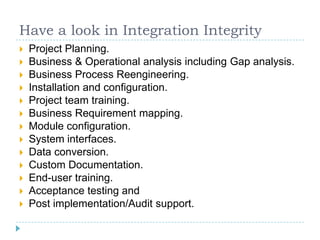 Have a look in Integration Integrity
   Project Planning.
   Business & Operational analysis including Gap analysis.
   Business Process Reengineering.
   Installation and configuration.
   Project team training.
   Business Requirement mapping.
   Module configuration.
   System interfaces.
   Data conversion.
   Custom Documentation.
   End-user training.
   Acceptance testing and
   Post implementation/Audit support.
 