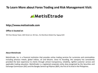 To Learn More about Forex Trading and Risk Management Visit:
http://www.metisetrade.com
Office is located at:
9th Floor Marajo Tower, 26th Street cor. 4th Ave., Fort Bonifacio Global City, Taguig 1634
About MetisEtrade
MetisEtrade, Inc. is a financial institution that provides online trading services for currencies and commodities
including precious metals, global indices, oil and bitcoins. Since its founding, the company has consistently
provided the best experience to clients through utmost transparency, reliability, rightful customer service and
applicable trading education. MetisEtrade is a registered corporate entity duly-recognized by the Securities and
Exchange Commission (SEC) and the Bangko Sentral ng Pilipinas (BSP), the first of its kind in the Philippines.
 