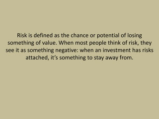 Risk is defined as the chance or potential of losing
something of value. When most people think of risk, they
see it as something negative: when an investment has risks
attached, it’s something to stay away from.
 